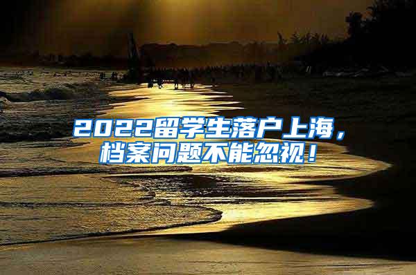 2022留学生落户上海，档案问题不能忽视！