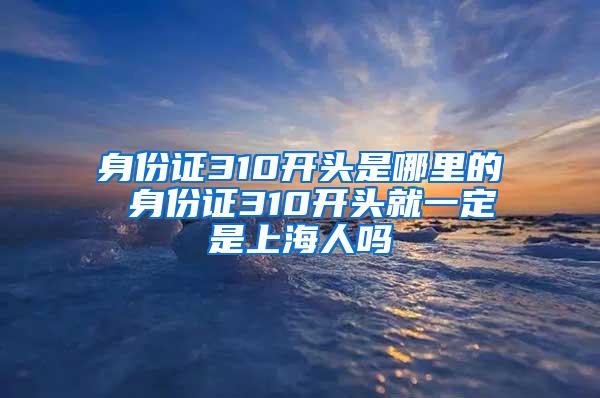 身份证310开头是哪里的 身份证310开头就一定是上海人吗