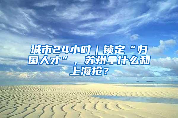 城市24小时｜锁定“归国人才”，苏州拿什么和上海抢？