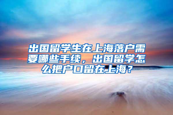 出国留学生在上海落户需要哪些手续，出国留学怎么把户口留在上海？