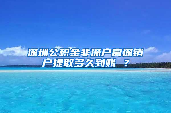 深圳公积金非深户离深销户提取多久到账 ？