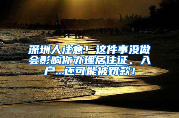 深圳人注意！这件事没做会影响你办理居住证、入户...还可能被罚款！