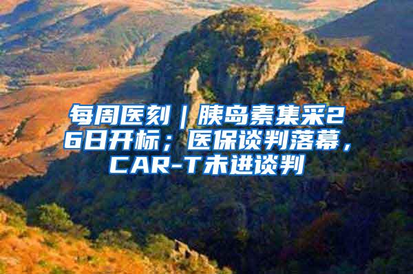 每周医刻｜胰岛素集采26日开标；医保谈判落幕，CAR-T未进谈判