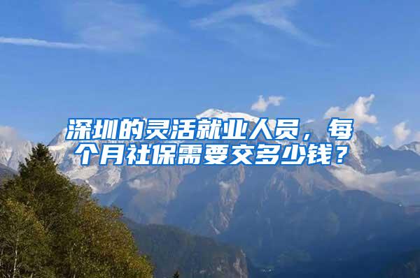 深圳的灵活就业人员，每个月社保需要交多少钱？