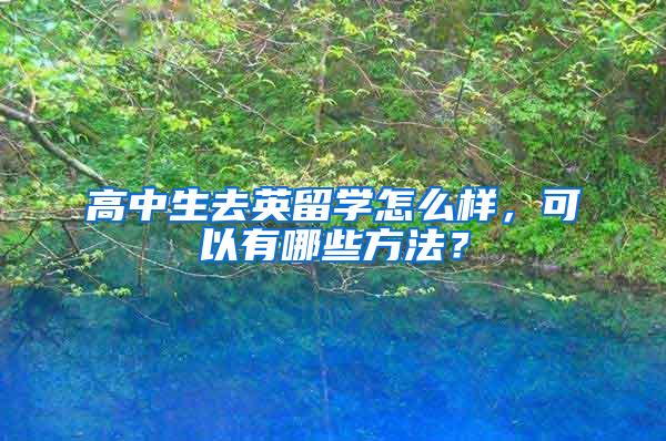 高中生去英留学怎么样，可以有哪些方法？