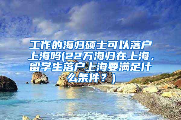 工作的海归硕士可以落户上海吗(22万海归在上海，留学生落户上海要满足什么条件？)