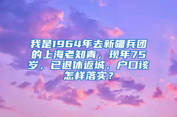 我是1964年去新疆兵团的上海老知青，现年75岁，已退休返城，户口该怎样落实？