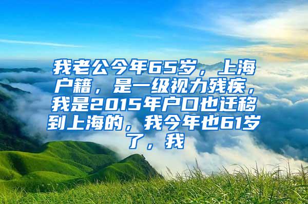 我老公今年65岁，上海户籍，是一级视力残疾，我是2015年户口也迁移到上海的，我今年也61岁了，我