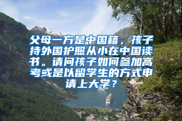 父母一方是中国籍，孩子持外国护照从小在中国读书。请问孩子如何参加高考或是以留学生的方式申请上大学？