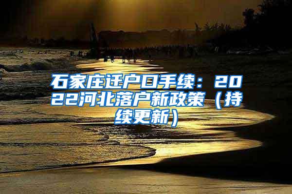 石家庄迁户口手续：2022河北落户新政策（持续更新）