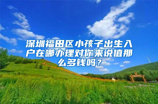 深圳福田区小孩子出生入户在哪办理对你来说值那么多钱吗？