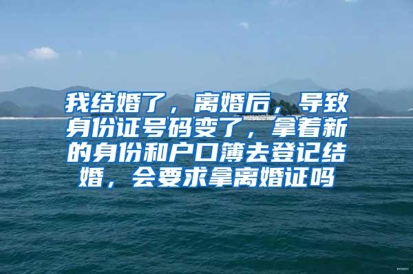 我结婚了，离婚后，导致身份证号码变了，拿着新的身份和户口簿去登记结婚，会要求拿离婚证吗