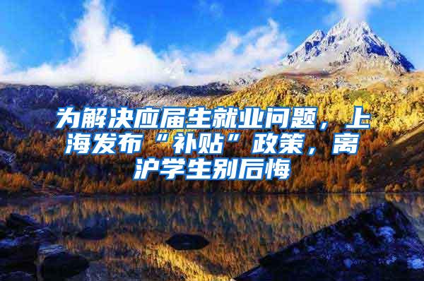 为解决应届生就业问题，上海发布“补贴”政策，离沪学生别后悔