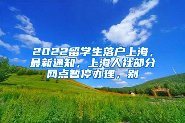 2022留学生落户上海，最新通知，上海人社部分网点暂停办理，别