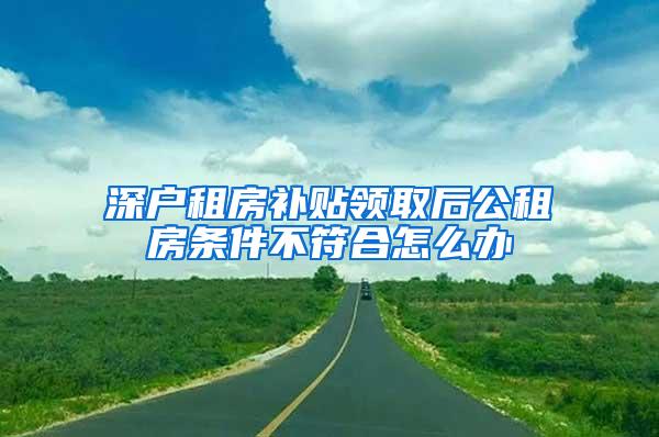 深户租房补贴领取后公租房条件不符合怎么办