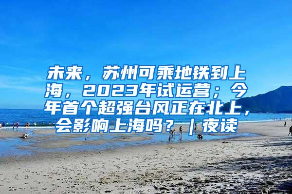 未来，苏州可乘地铁到上海，2023年试运营；今年首个超强台风正在北上，会影响上海吗？｜夜读