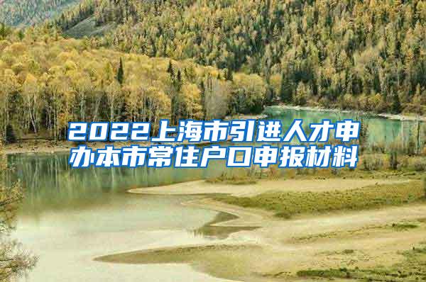 2022上海市引进人才申办本市常住户口申报材料