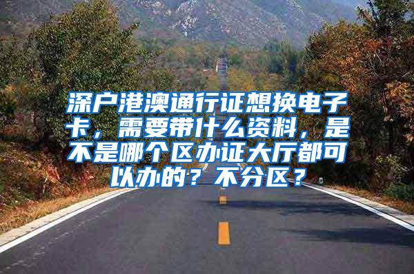 深户港澳通行证想换电子卡，需要带什么资料，是不是哪个区办证大厅都可以办的？不分区？