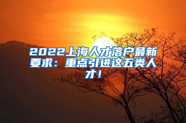 2022上海人才落户最新要求：重点引进这五类人才！