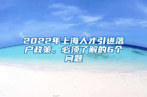 2022年上海人才引进落户政策，必须了解的6个问题