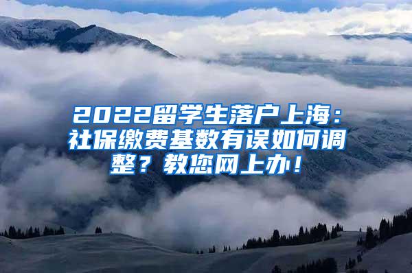 2022留学生落户上海：社保缴费基数有误如何调整？教您网上办！