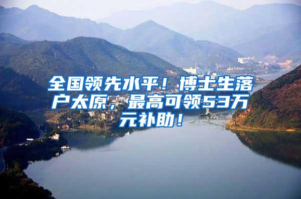 全国领先水平！博士生落户太原，最高可领53万元补助！