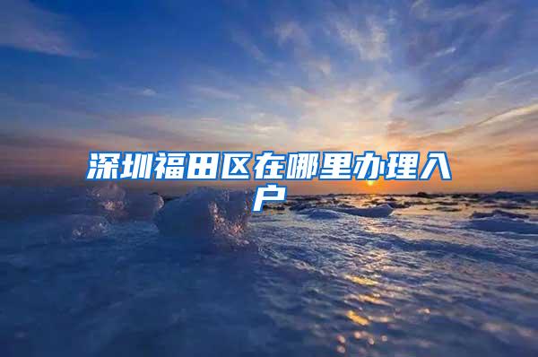 深圳福田区在哪里办理入户