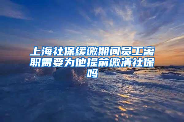 上海社保缓缴期间员工离职需要为他提前缴清社保吗