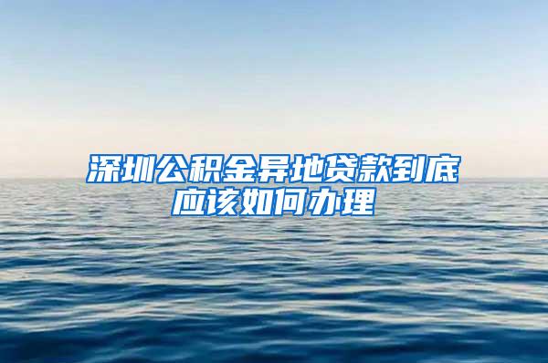 深圳公积金异地贷款到底应该如何办理