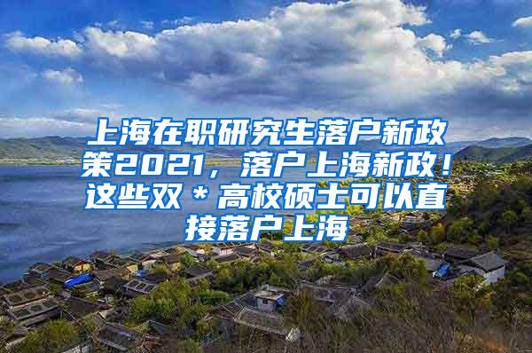 上海在职研究生落户新政策2021，落户上海新政！这些双＊高校硕士可以直接落户上海