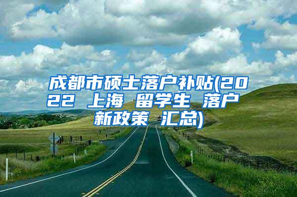 成都市硕士落户补贴(2022 上海 留学生 落户 新政策 汇总)