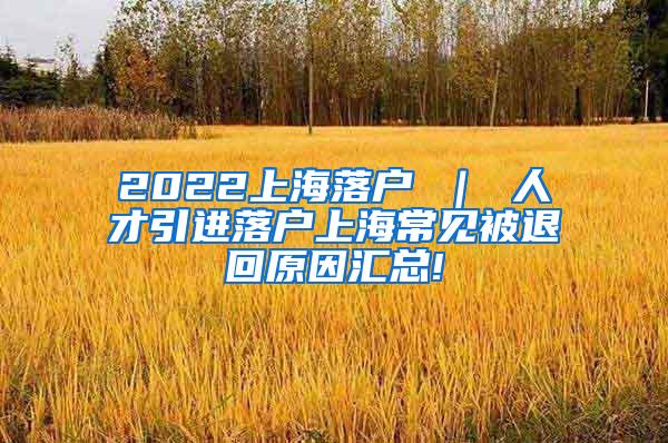 2022上海落户 ｜ 人才引进落户上海常见被退回原因汇总!