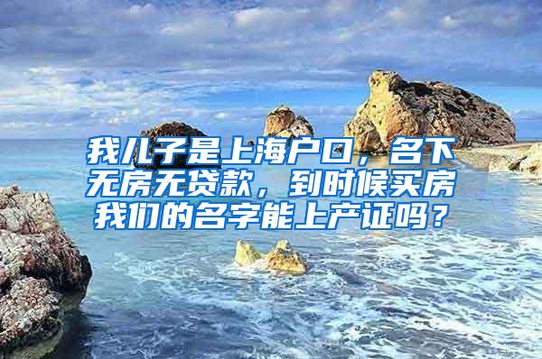 我儿子是上海户口，名下无房无贷款，到时候买房我们的名字能上产证吗？