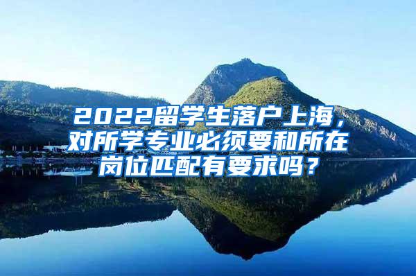 2022留学生落户上海，对所学专业必须要和所在岗位匹配有要求吗？