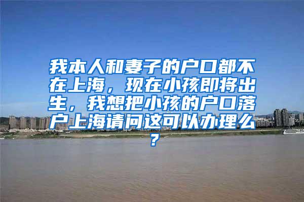 我本人和妻子的户口都不在上海，现在小孩即将出生，我想把小孩的户口落户上海请问这可以办理么？