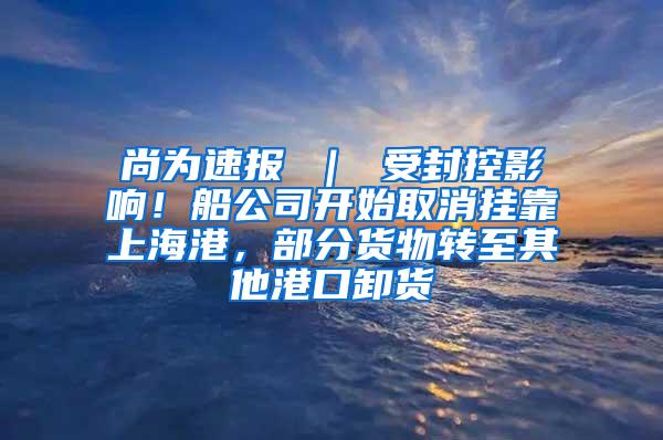尚为速报 ｜ 受封控影响！船公司开始取消挂靠上海港，部分货物转至其他港口卸货
