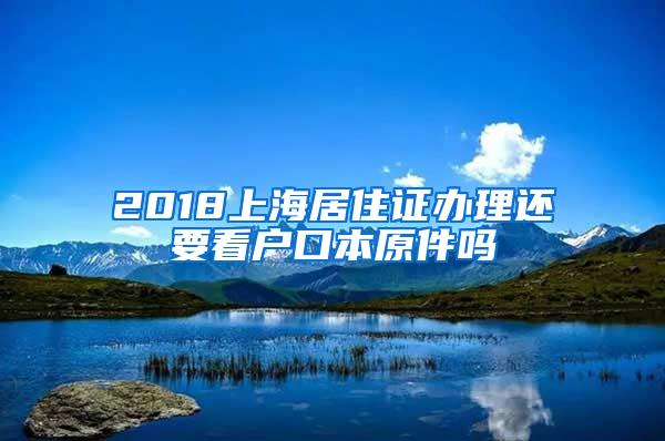 2018上海居住证办理还要看户口本原件吗