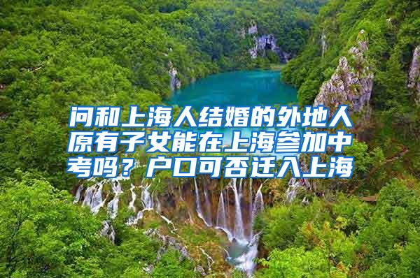 问和上海人结婚的外地人原有子女能在上海参加中考吗？户口可否迁入上海