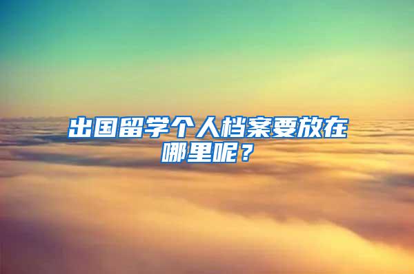 出国留学个人档案要放在哪里呢？