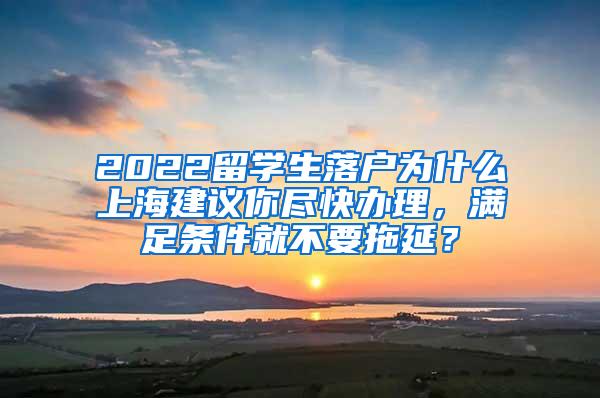 2022留学生落户为什么上海建议你尽快办理，满足条件就不要拖延？