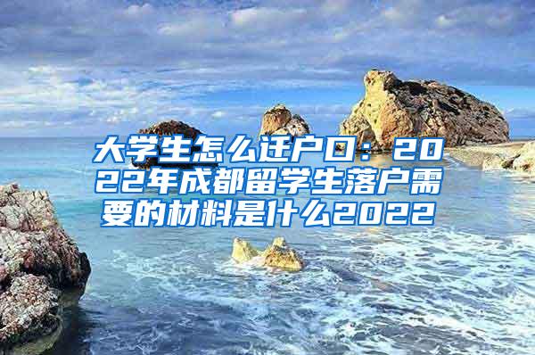 大学生怎么迁户口：2022年成都留学生落户需要的材料是什么2022