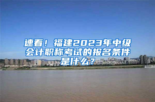 速看！福建2023年中级会计职称考试的报名条件是什么？