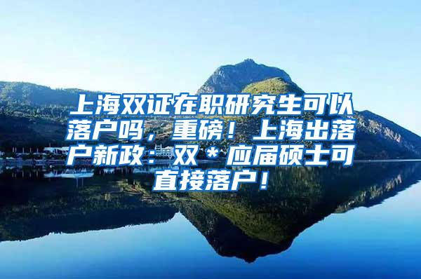 上海双证在职研究生可以落户吗，重磅！上海出落户新政：双＊应届硕士可直接落户！