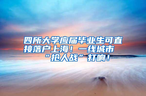 四所大学应届毕业生可直接落户上海！一线城市“抢人战”打响！