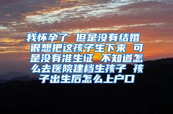 我怀孕了 但是没有结婚 很想把这孩子生下来 可是没有准生证 不知道怎么去医院建档生孩子 孩子出生后怎么上户口