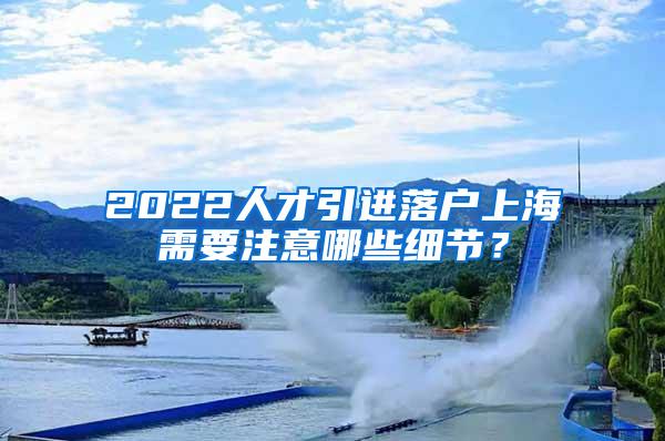 2022人才引进落户上海需要注意哪些细节？