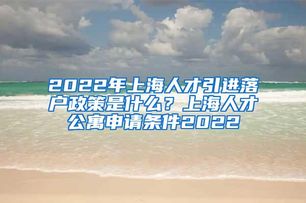 2022年上海人才引进落户政策是什么？上海人才公寓申请条件2022