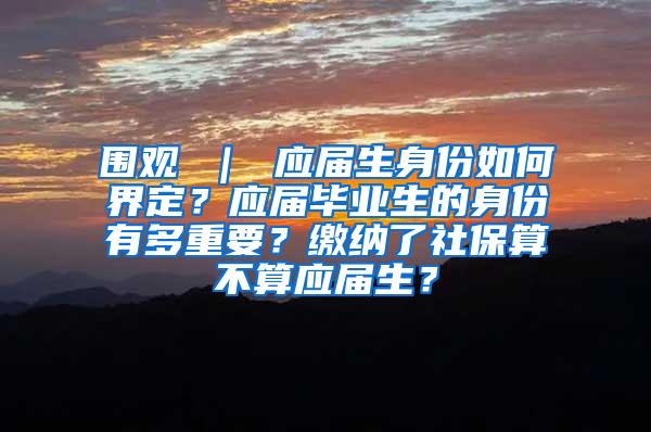 围观 ｜ 应届生身份如何界定？应届毕业生的身份有多重要？缴纳了社保算不算应届生？