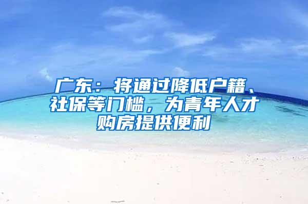 广东：将通过降低户籍、社保等门槛，为青年人才购房提供便利