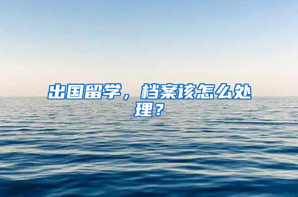 出国留学，档案该怎么处理？